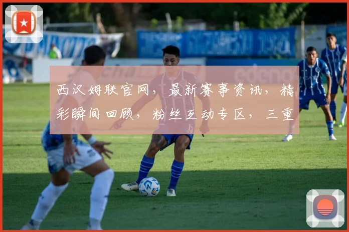 西汉姆联官网，最新赛事资讯，精彩瞬间回顾，粉丝互动专区，三重福利等你来