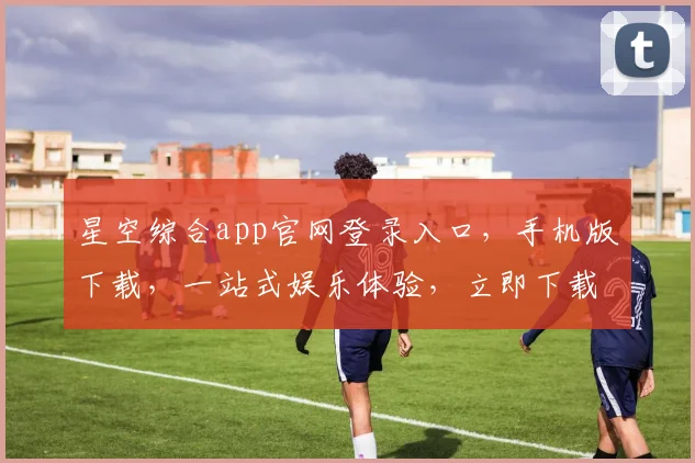 星空综合app官网登录入口,手机版下载,一站式娱乐体验,立即下载