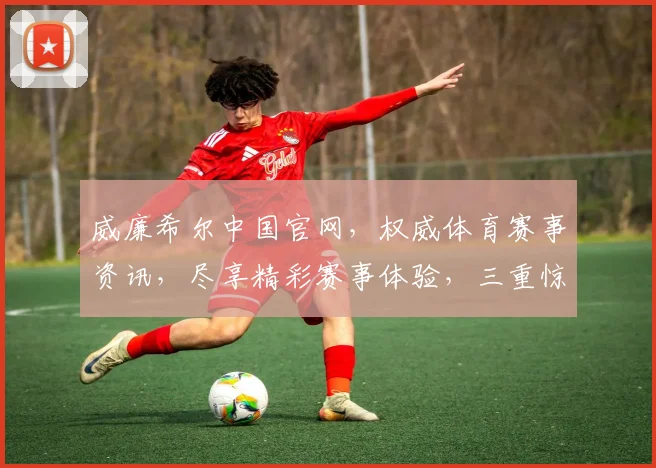 威廉希尔中国官网，权威体育赛事资讯，尽享精彩赛事体验，三重惊喜，不容错过